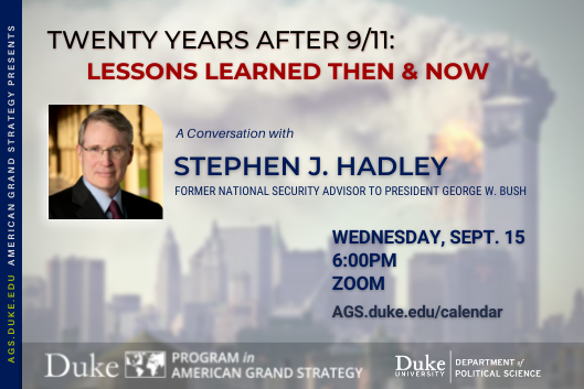 Twenty Years After 9/11: Lessons Learned Then and Now with Stephen J. Hadley Sept. 15 at 6PM via Zoom. More details at ags.duke.edu/calendar Twenty Years After 9/11: Lessons Learned Then and Now with Stephen J. Hadley Sept. 15 at 6PM via Zoom. More details at ags.duke.edu/calendar
